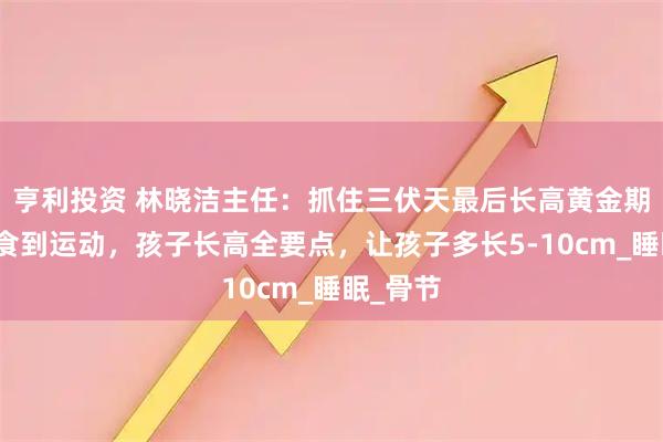 亨利投资 林晓洁主任：抓住三伏天最后长高黄金期，从饮食到运动，孩子长高全要点，让孩子多长5-10cm_睡眠_骨节
