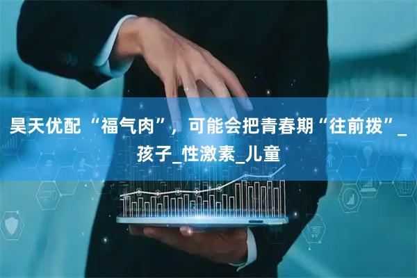 昊天优配 “福气肉”，可能会把青春期“往前拨”_孩子_性激素_儿童