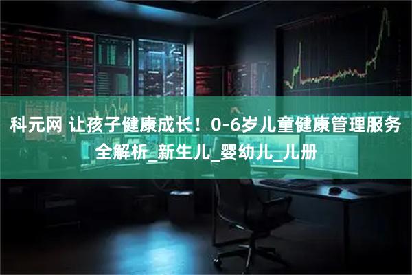 科元网 让孩子健康成长！0-6岁儿童健康管理服务全解析_新生儿_婴幼儿_儿册