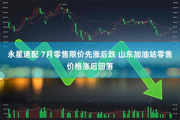 永星速配 7月零售限价先涨后跌 山东加油站零售价格涨后回落