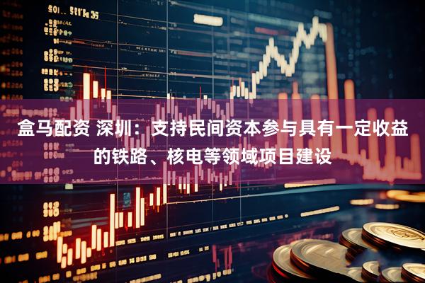 盒马配资 深圳：支持民间资本参与具有一定收益的铁路、核电等领域项目建设