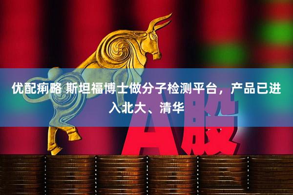 优配痢略 斯坦福博士做分子检测平台，产品已进入北大、清华