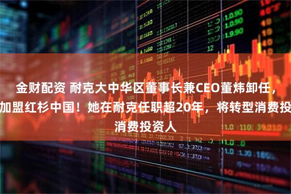 金财配资 耐克大中华区董事长兼CEO董炜卸任，官宣加盟红杉中国！她在耐克任职超20年，将转型消费投资人