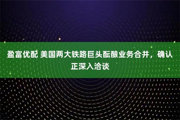 盈富优配 美国两大铁路巨头酝酿业务合并，确认正深入洽谈