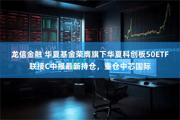 龙信金融 华夏基金荣膺旗下华夏科创板50ETF联接C中报最新持仓，重仓中芯国际