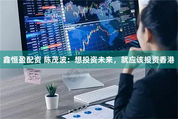 鑫恒盈配资 陈茂波：想投资未来，就应该投资香港
