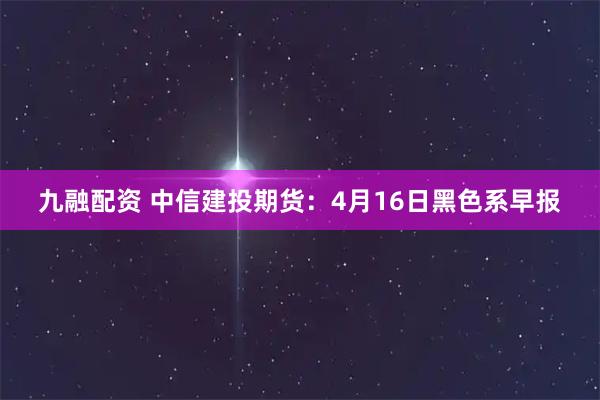 九融配资 中信建投期货：4月16日黑色系早报