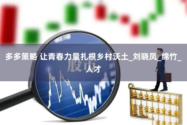 多多策略 让青春力量扎根乡村沃土_刘晓凤_绵竹_人才