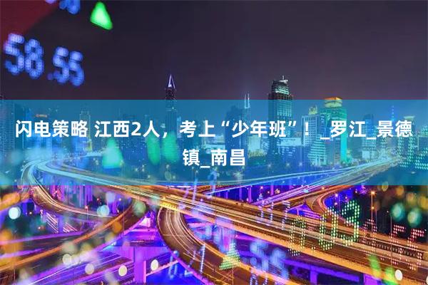 闪电策略 江西2人，考上“少年班”！_罗江_景德镇_南昌