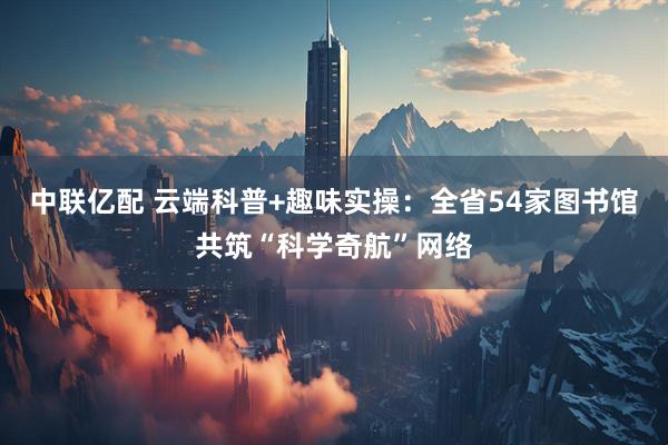 中联亿配 云端科普+趣味实操：全省54家图书馆共筑“科学奇航”网络