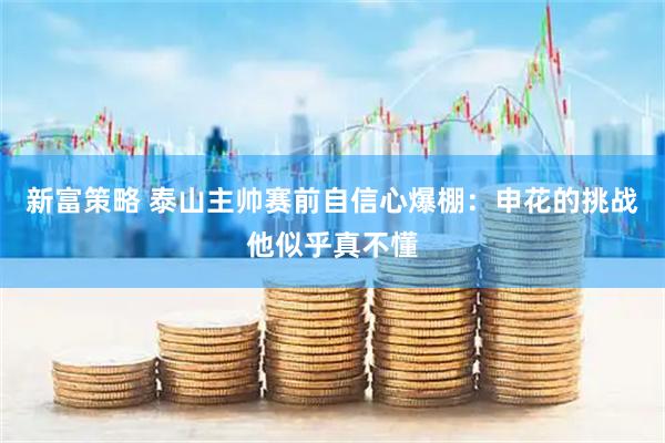 新富策略 泰山主帅赛前自信心爆棚：申花的挑战他似乎真不懂