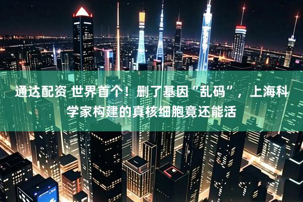 通达配资 世界首个！删了基因“乱码”，上海科学家构建的真核细胞竟还能活