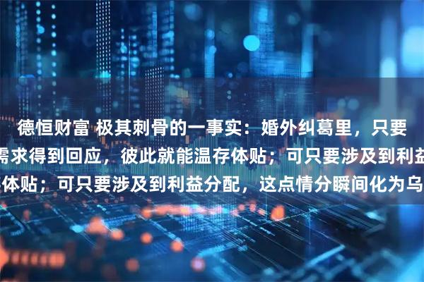 德恒财富 极其刺骨的一事实：婚外纠葛里，只要女方不索取财物，男方需求得到回应，彼此就能温存体贴；可只要涉及到利益分配，这点情分瞬间化为乌有