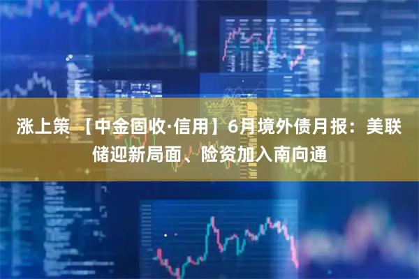 涨上策 【中金固收·信用】6月境外债月报：美联储迎新局面、险资加入南向通